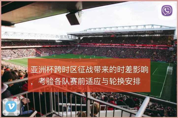 亚洲杯跨时区征战带来的时差影响，考验各队赛前适应与轮换安排