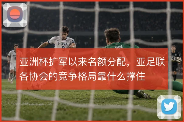 亚洲杯扩军以来名额分配,亚足联各协会的竞争格局靠什么撑住