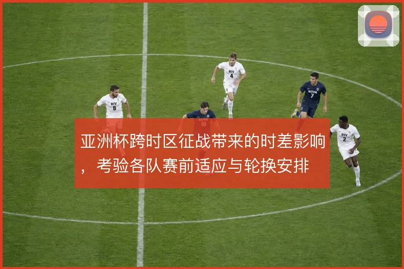 亚洲杯跨时区征战带来的时差影响,考验各队赛前适应与轮换安排