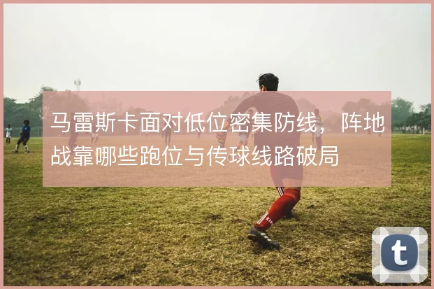马雷斯卡面对低位密集防线,阵地战靠哪些跑位与传球线路破局