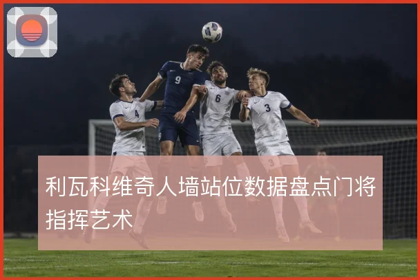 利瓦科维奇人墙站位数据盘点门将指挥艺术