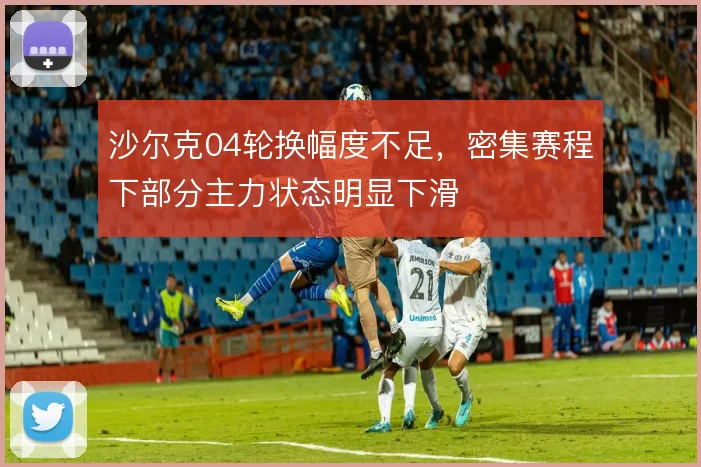 沙尔克04轮换幅度不足，密集赛程下部分主力状态明显下滑