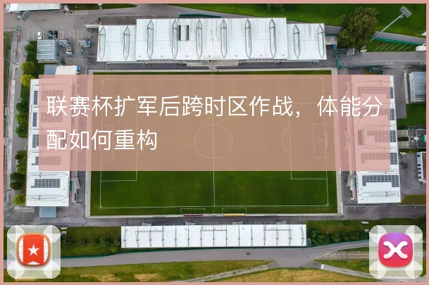 联赛杯扩军后跨时区作战，体能分配如何重构