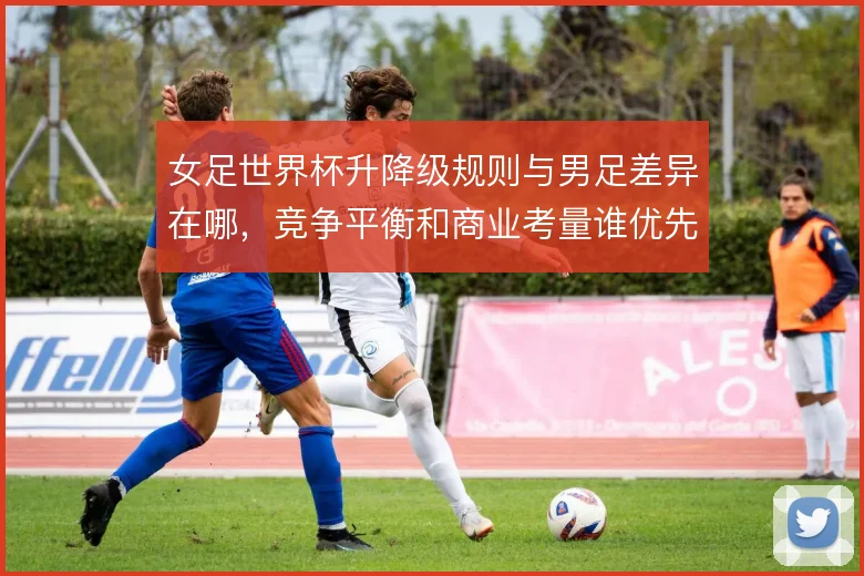 女足世界杯升降级规则与男足差异在哪，竞争平衡和商业考量谁优先
