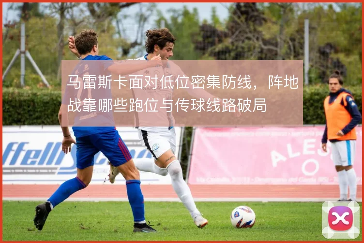 马雷斯卡面对低位密集防线,阵地战靠哪些跑位与传球线路破局