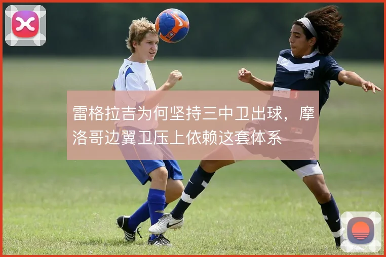 雷格拉吉为何坚持三中卫出球,摩洛哥边翼卫压上依赖这套体系