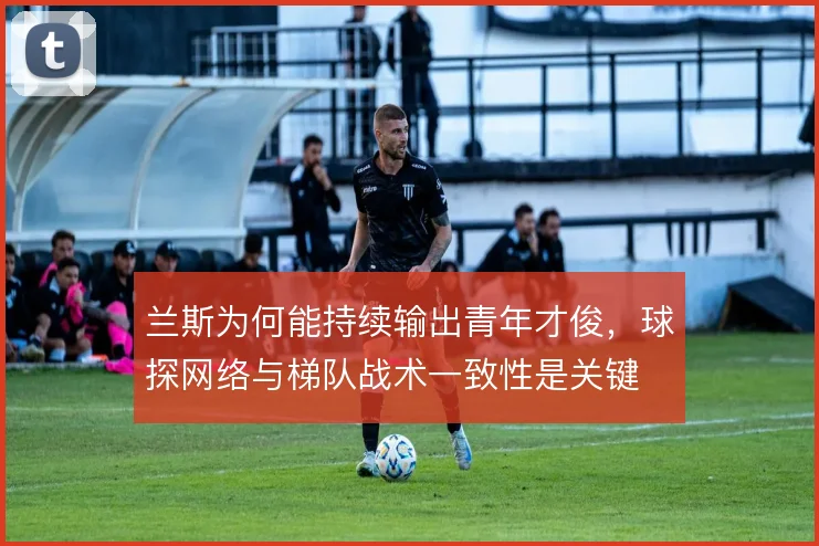 兰斯为何能持续输出青年才俊，球探网络与梯队战术一致性是关键