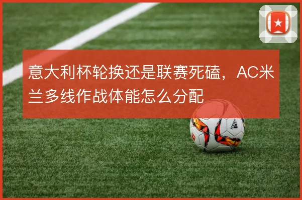 意大利杯轮换还是联赛死磕,AC米兰多线作战体能怎么分配