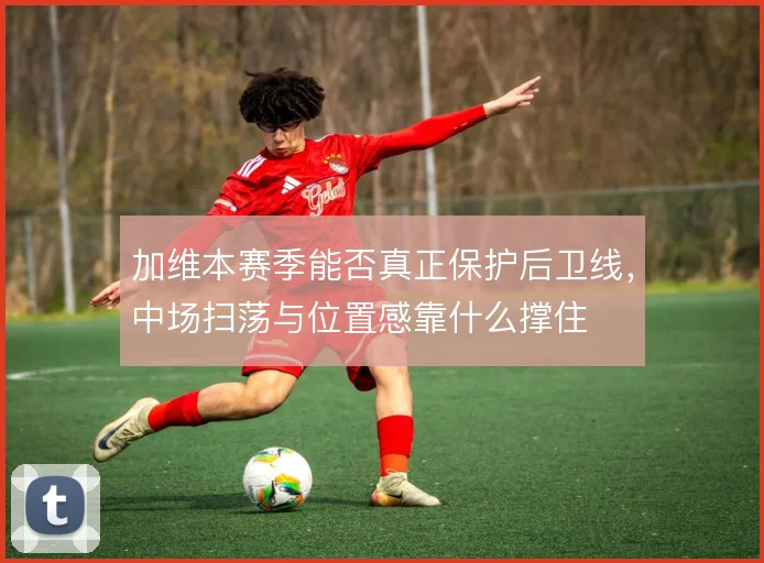 加维本赛季能否真正保护后卫线，中场扫荡与位置感靠什么撑住