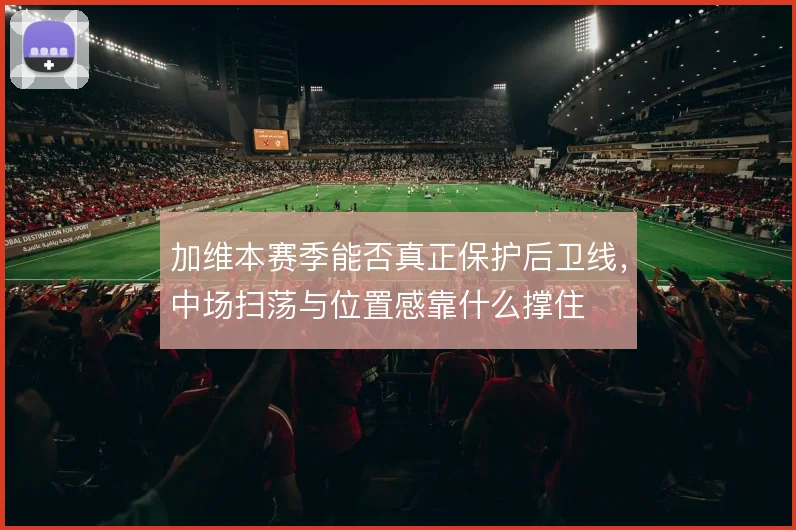 加维本赛季能否真正保护后卫线,中场扫荡与位置感靠什么撑住