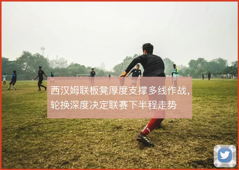 西汉姆联板凳厚度支撑多线作战,轮换深度决定联赛下半程走势