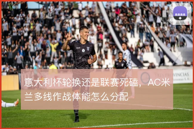 意大利杯轮换还是联赛死磕,AC米兰多线作战体能怎么分配