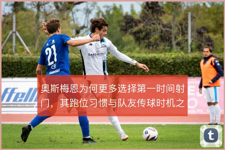 奥斯梅恩为何更多选择第一时间射门，其跑位习惯与队友传球时机之间的博弈